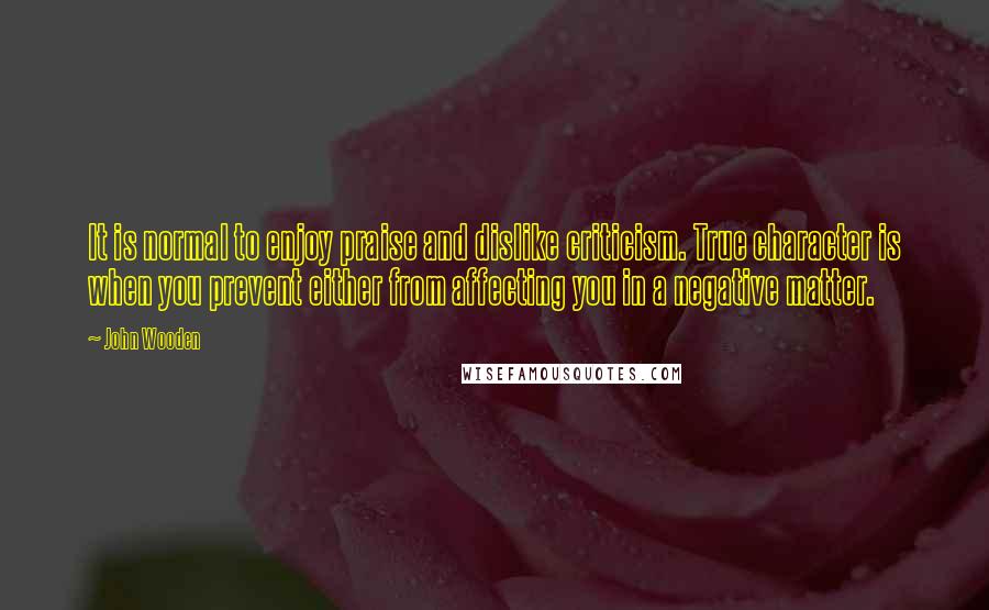 John Wooden Quotes: It is normal to enjoy praise and dislike criticism. True character is when you prevent either from affecting you in a negative matter.