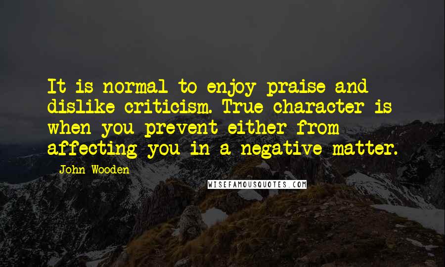 John Wooden Quotes: It is normal to enjoy praise and dislike criticism. True character is when you prevent either from affecting you in a negative matter.