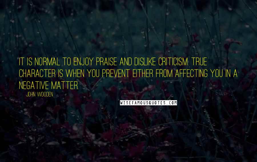 John Wooden Quotes: It is normal to enjoy praise and dislike criticism. True character is when you prevent either from affecting you in a negative matter.