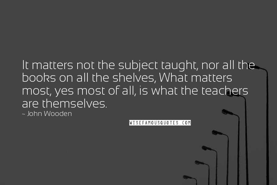 John Wooden Quotes: It matters not the subject taught, nor all the books on all the shelves, What matters most, yes most of all, is what the teachers are themselves.