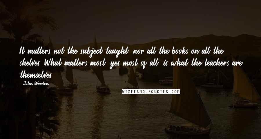 John Wooden Quotes: It matters not the subject taught, nor all the books on all the shelves, What matters most, yes most of all, is what the teachers are themselves.