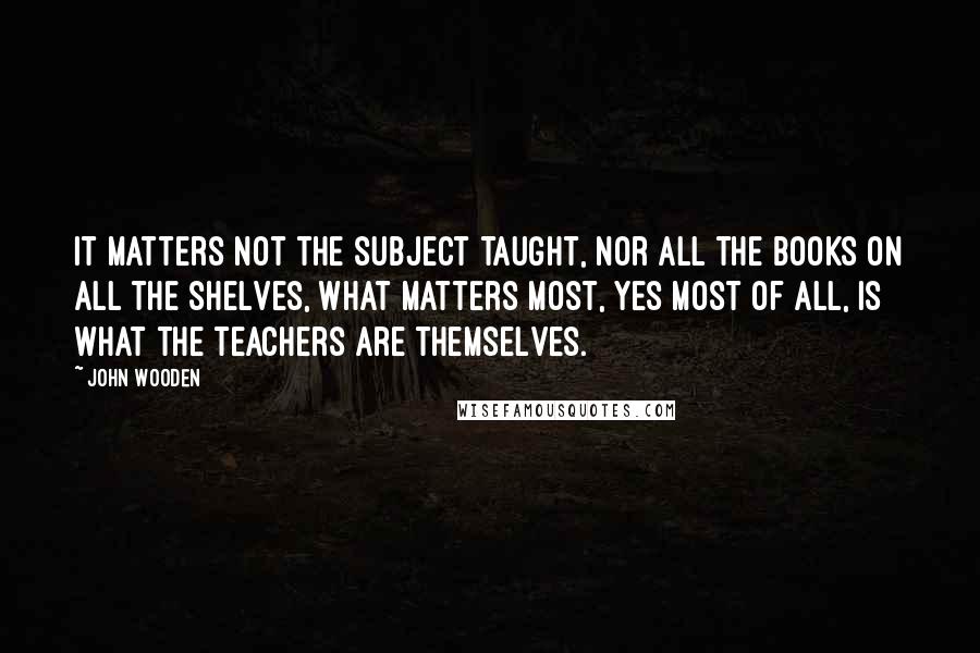 John Wooden Quotes: It matters not the subject taught, nor all the books on all the shelves, What matters most, yes most of all, is what the teachers are themselves.