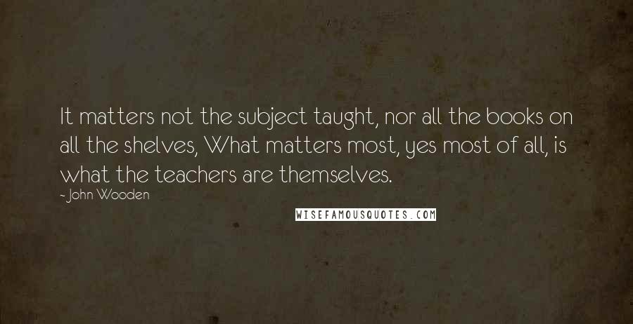 John Wooden Quotes: It matters not the subject taught, nor all the books on all the shelves, What matters most, yes most of all, is what the teachers are themselves.
