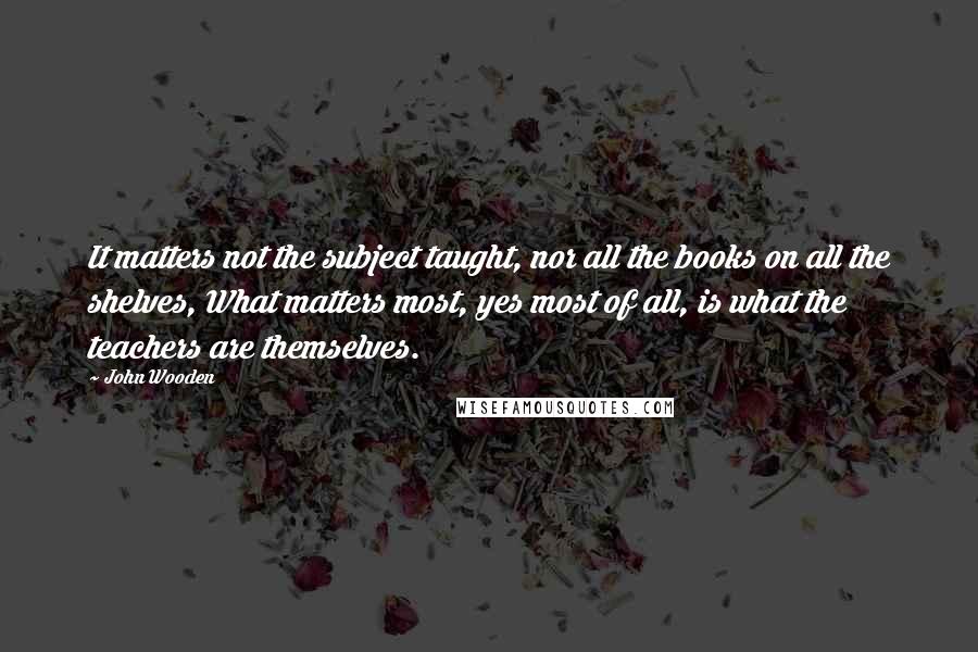 John Wooden Quotes: It matters not the subject taught, nor all the books on all the shelves, What matters most, yes most of all, is what the teachers are themselves.