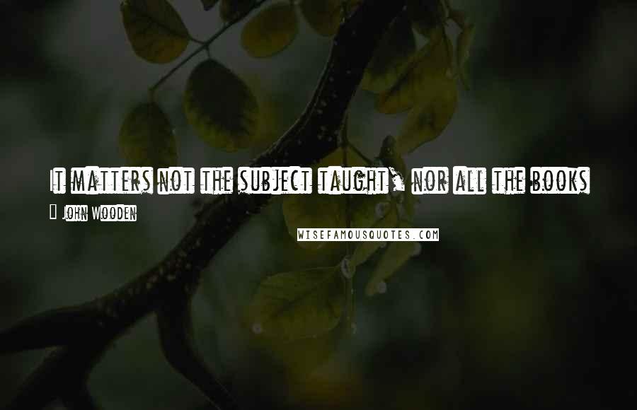 John Wooden Quotes: It matters not the subject taught, nor all the books on all the shelves, What matters most, yes most of all, is what the teachers are themselves.