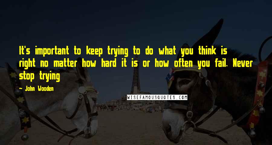 John Wooden Quotes: It's important to keep trying to do what you think is right no matter how hard it is or how often you fail. Never stop trying