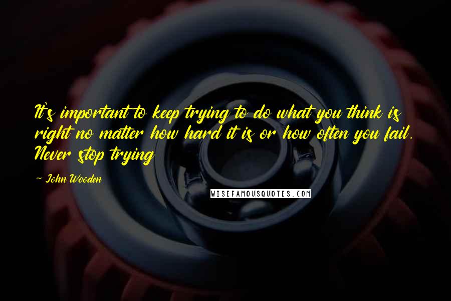 John Wooden Quotes: It's important to keep trying to do what you think is right no matter how hard it is or how often you fail. Never stop trying