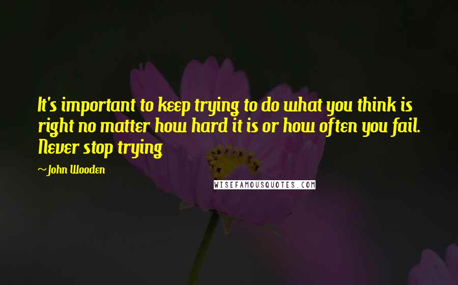 John Wooden Quotes: It's important to keep trying to do what you think is right no matter how hard it is or how often you fail. Never stop trying