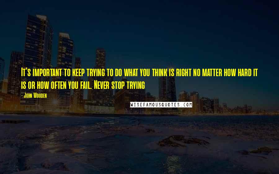 John Wooden Quotes: It's important to keep trying to do what you think is right no matter how hard it is or how often you fail. Never stop trying