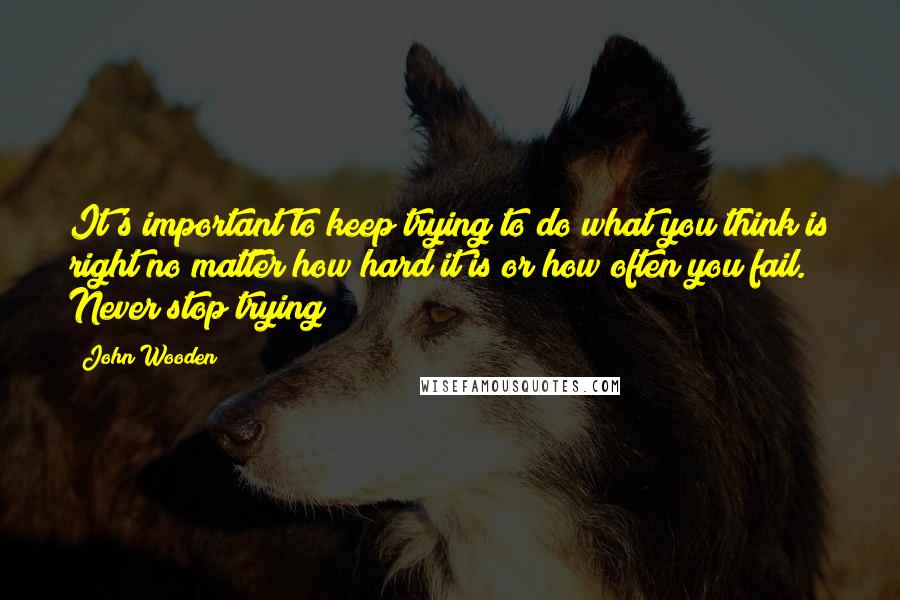 John Wooden Quotes: It's important to keep trying to do what you think is right no matter how hard it is or how often you fail. Never stop trying