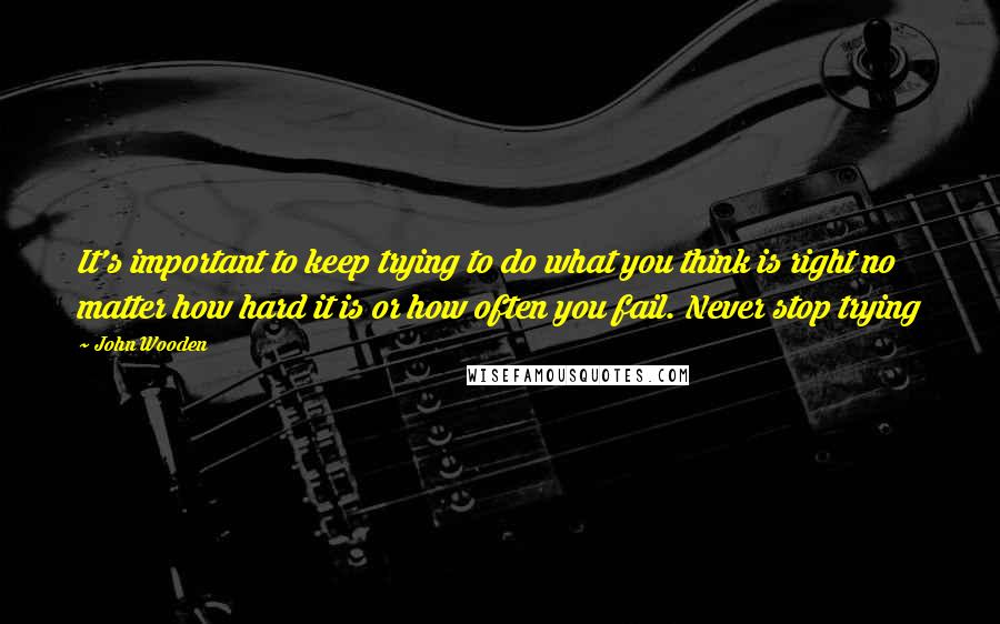 John Wooden Quotes: It's important to keep trying to do what you think is right no matter how hard it is or how often you fail. Never stop trying