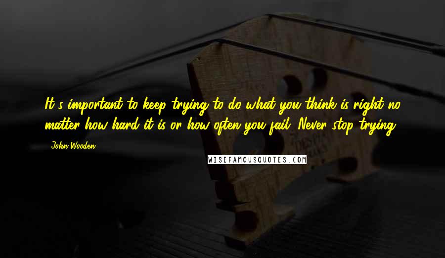 John Wooden Quotes: It's important to keep trying to do what you think is right no matter how hard it is or how often you fail. Never stop trying