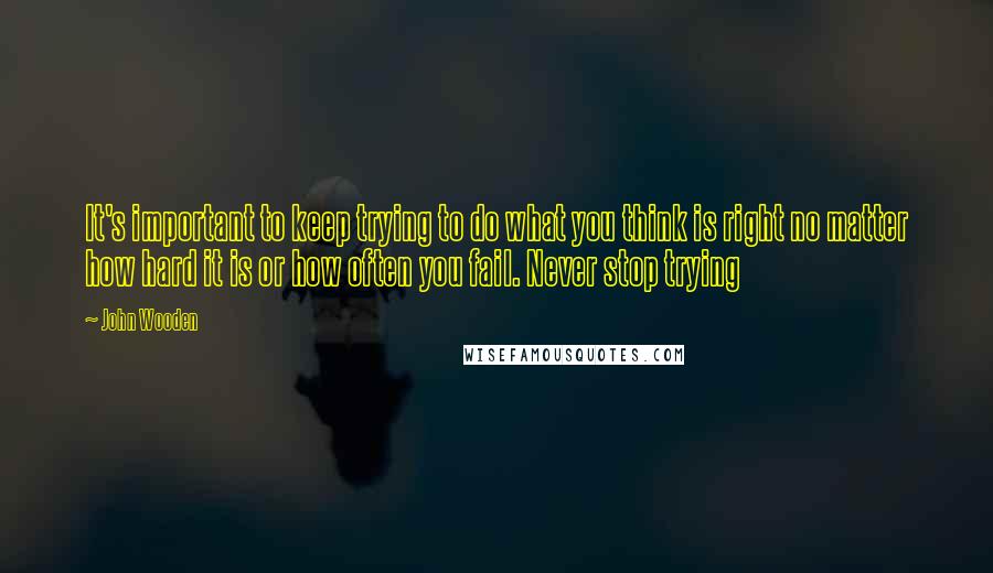 John Wooden Quotes: It's important to keep trying to do what you think is right no matter how hard it is or how often you fail. Never stop trying