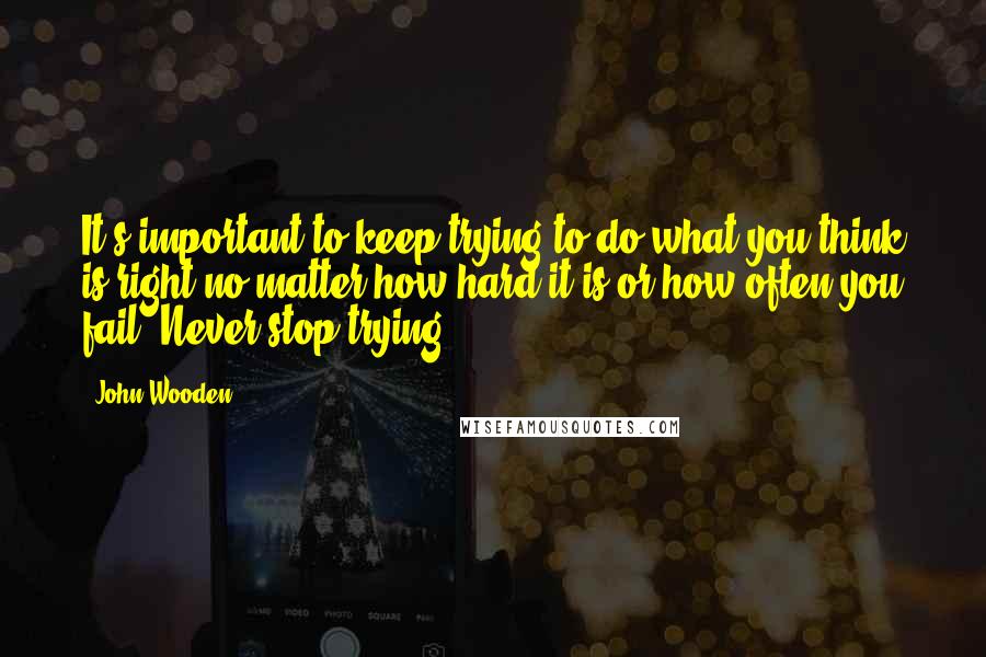 John Wooden Quotes: It's important to keep trying to do what you think is right no matter how hard it is or how often you fail. Never stop trying