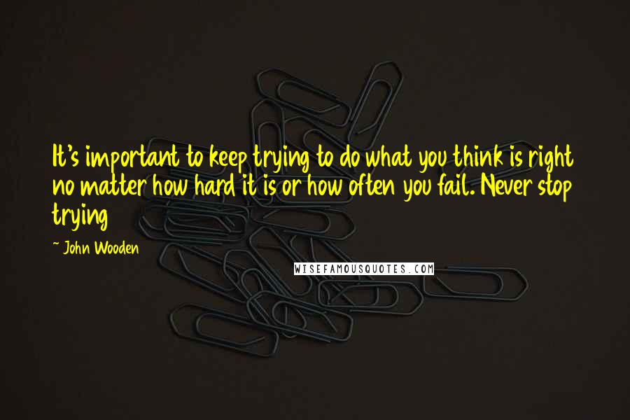 John Wooden Quotes: It's important to keep trying to do what you think is right no matter how hard it is or how often you fail. Never stop trying