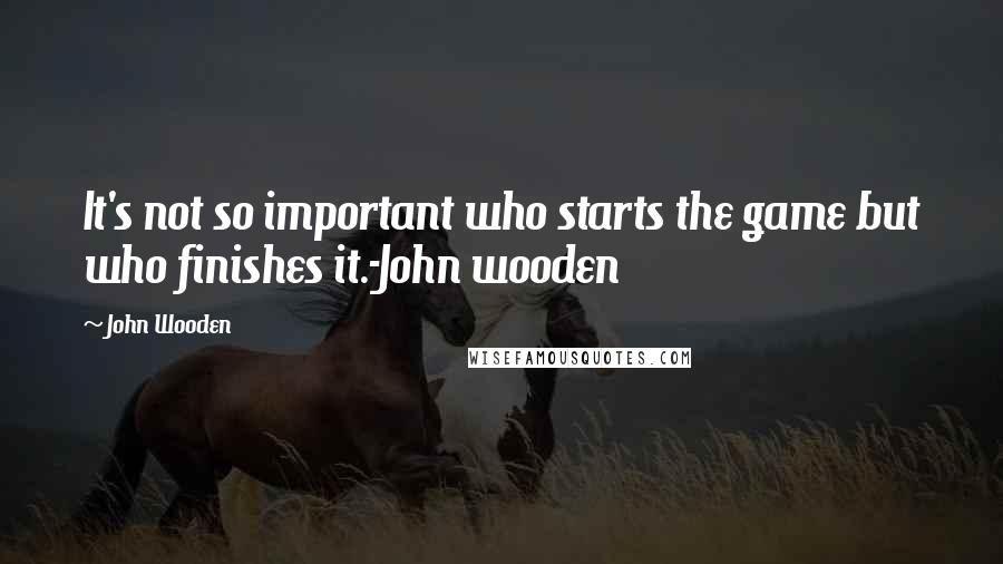 John Wooden Quotes: It's not so important who starts the game but who finishes it.-John wooden