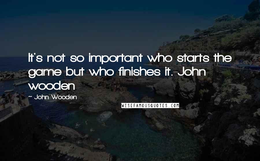 John Wooden Quotes: It's not so important who starts the game but who finishes it.-John wooden