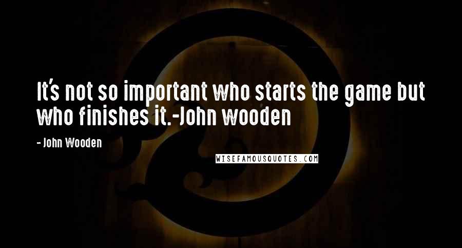 John Wooden Quotes: It's not so important who starts the game but who finishes it.-John wooden