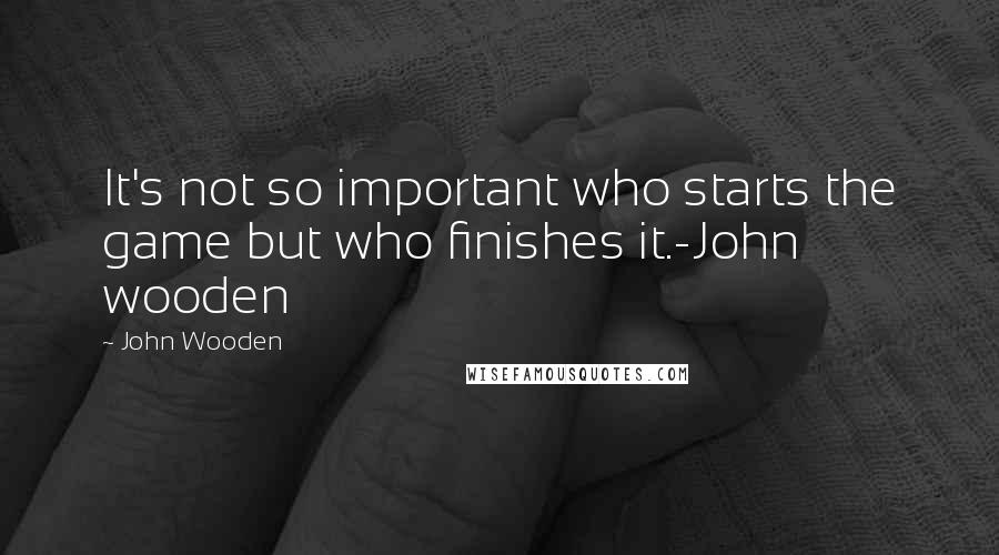 John Wooden Quotes: It's not so important who starts the game but who finishes it.-John wooden