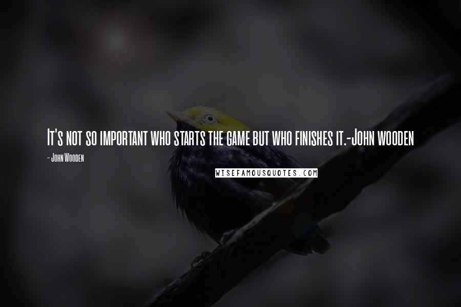 John Wooden Quotes: It's not so important who starts the game but who finishes it.-John wooden