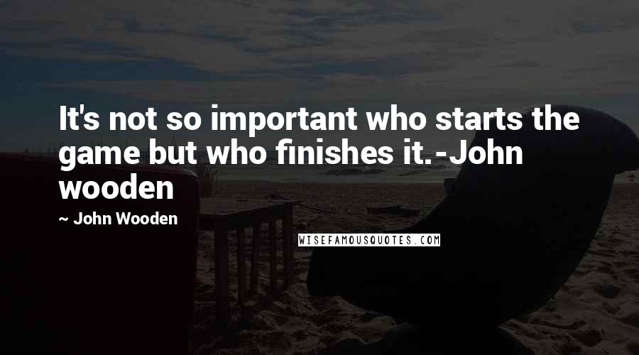 John Wooden Quotes: It's not so important who starts the game but who finishes it.-John wooden