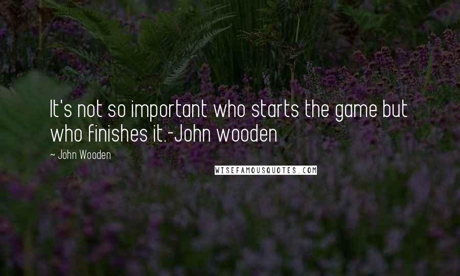 John Wooden Quotes: It's not so important who starts the game but who finishes it.-John wooden