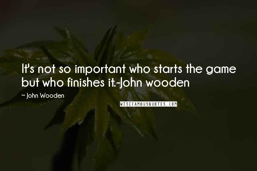 John Wooden Quotes: It's not so important who starts the game but who finishes it.-John wooden