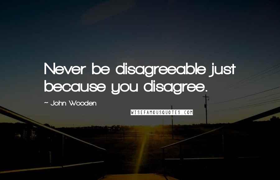 John Wooden Quotes: Never be disagreeable just because you disagree.