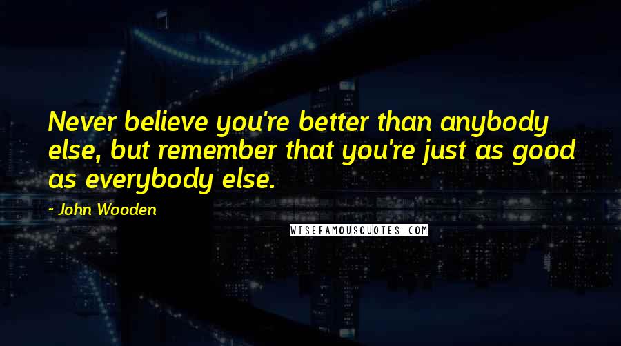 John Wooden Quotes: Never believe you're better than anybody else, but remember that you're just as good as everybody else.