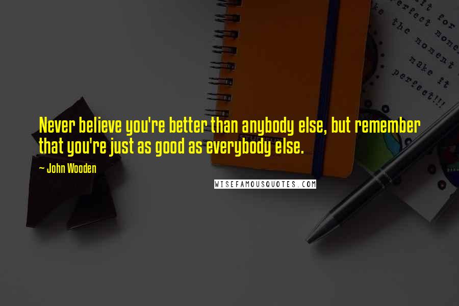 John Wooden Quotes: Never believe you're better than anybody else, but remember that you're just as good as everybody else.