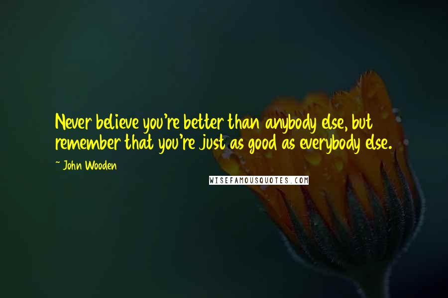 John Wooden Quotes: Never believe you're better than anybody else, but remember that you're just as good as everybody else.