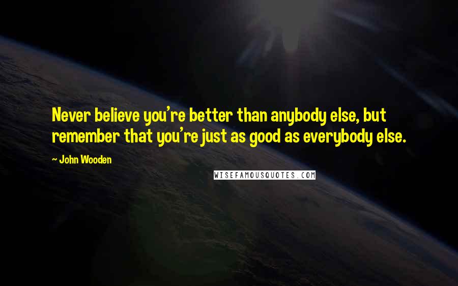 John Wooden Quotes: Never believe you're better than anybody else, but remember that you're just as good as everybody else.