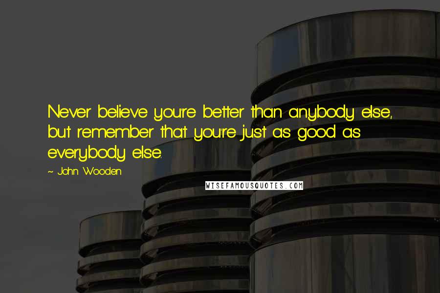 John Wooden Quotes: Never believe you're better than anybody else, but remember that you're just as good as everybody else.