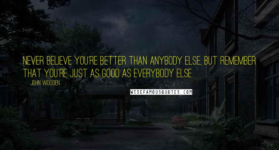 John Wooden Quotes: Never believe you're better than anybody else, but remember that you're just as good as everybody else.