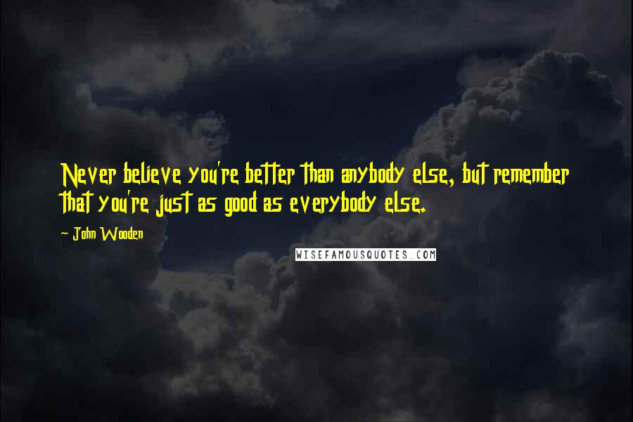 John Wooden Quotes: Never believe you're better than anybody else, but remember that you're just as good as everybody else.