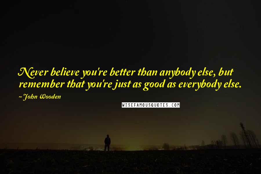 John Wooden Quotes: Never believe you're better than anybody else, but remember that you're just as good as everybody else.