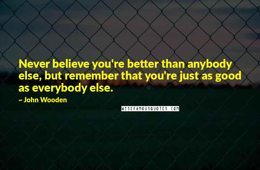 John Wooden Quotes: Never believe you're better than anybody else, but remember that you're just as good as everybody else.