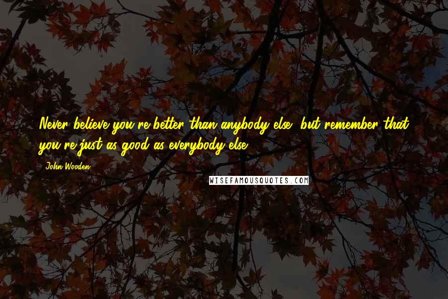 John Wooden Quotes: Never believe you're better than anybody else, but remember that you're just as good as everybody else.