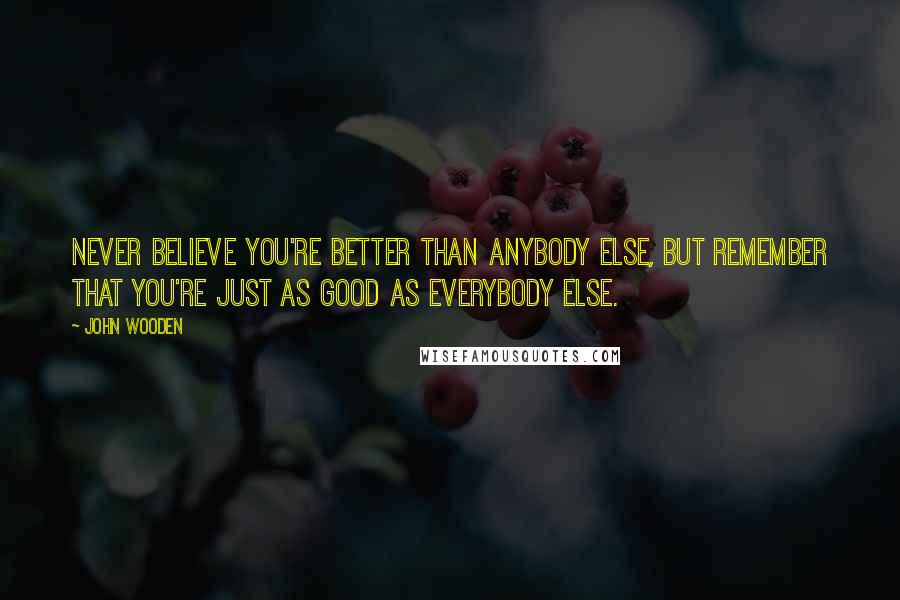 John Wooden Quotes: Never believe you're better than anybody else, but remember that you're just as good as everybody else.