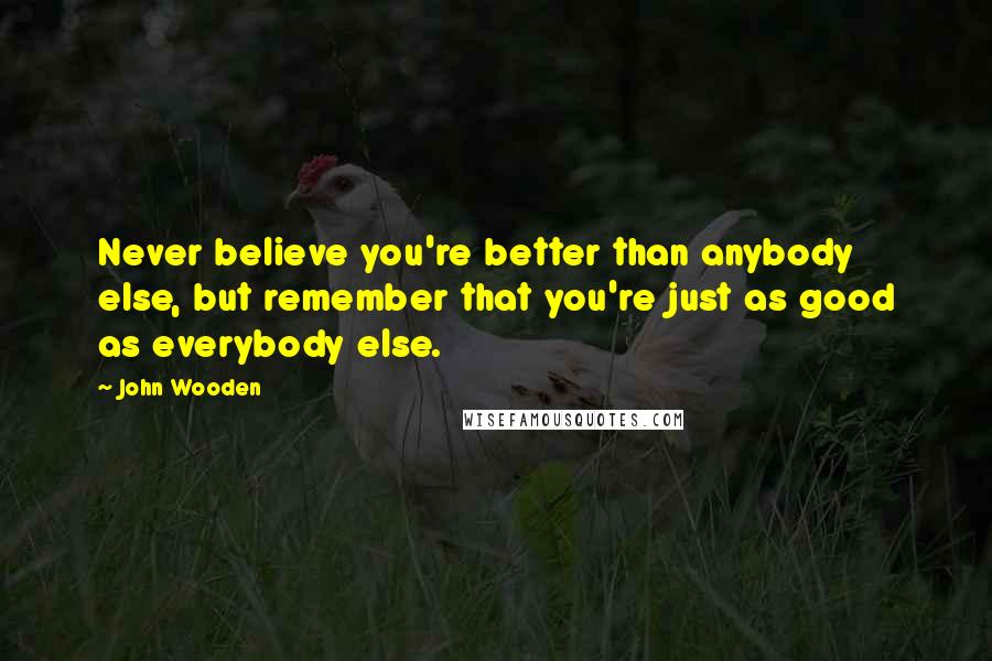 John Wooden Quotes: Never believe you're better than anybody else, but remember that you're just as good as everybody else.