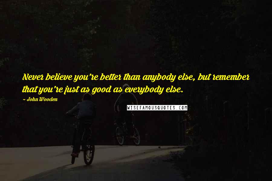 John Wooden Quotes: Never believe you're better than anybody else, but remember that you're just as good as everybody else.