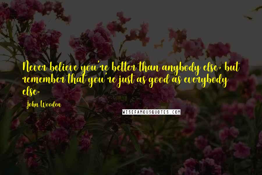 John Wooden Quotes: Never believe you're better than anybody else, but remember that you're just as good as everybody else.