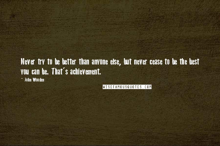 John Wooden Quotes: Never try to be better than anyone else, but never cease to be the best you can be. That's achievement.