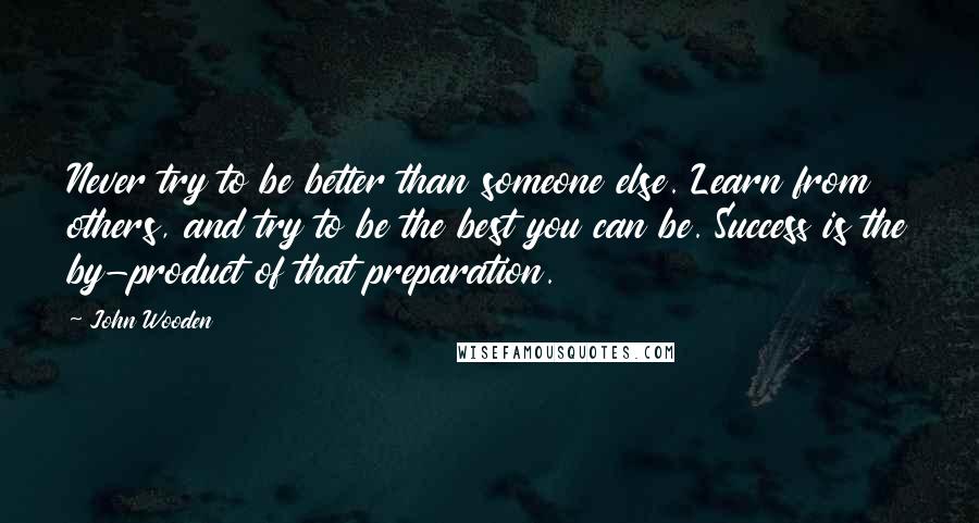 John Wooden Quotes: Never try to be better than someone else. Learn from others, and try to be the best you can be. Success is the by-product of that preparation.