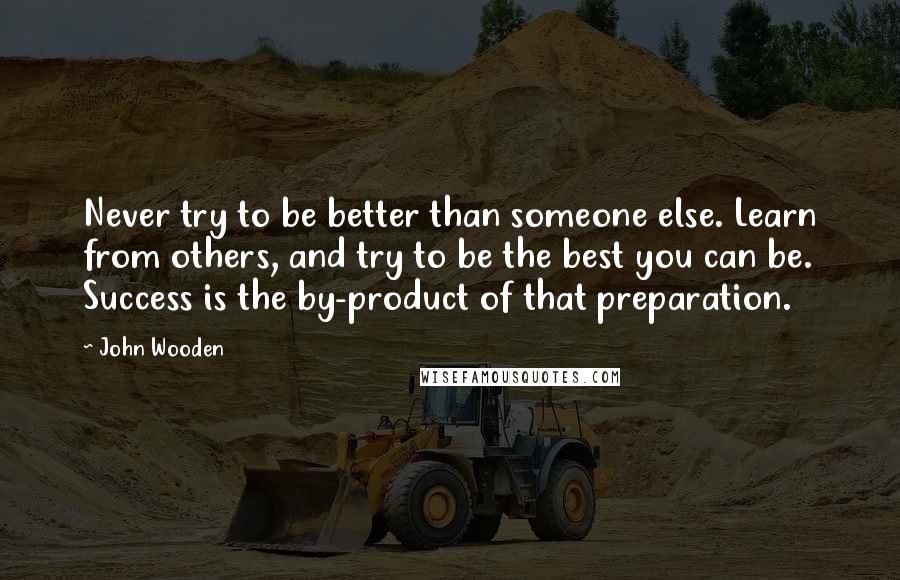 John Wooden Quotes: Never try to be better than someone else. Learn from others, and try to be the best you can be. Success is the by-product of that preparation.