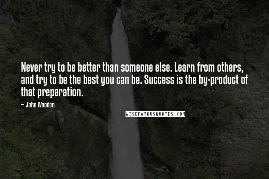 John Wooden Quotes: Never try to be better than someone else. Learn from others, and try to be the best you can be. Success is the by-product of that preparation.