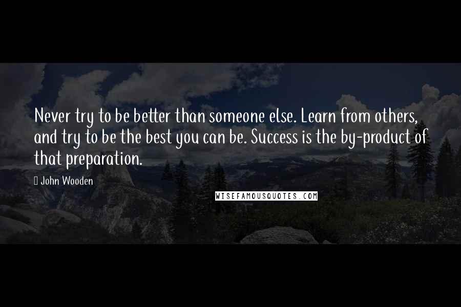 John Wooden Quotes: Never try to be better than someone else. Learn from others, and try to be the best you can be. Success is the by-product of that preparation.