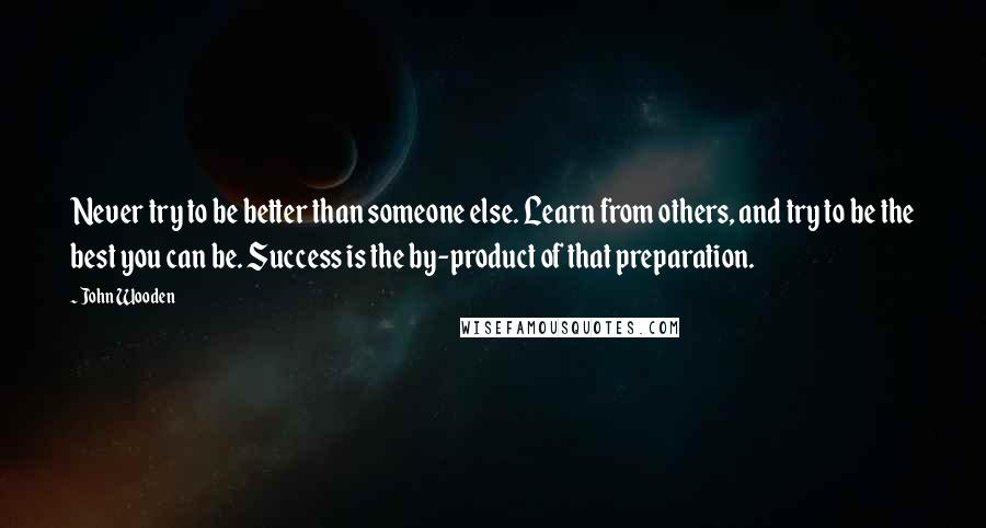 John Wooden Quotes: Never try to be better than someone else. Learn from others, and try to be the best you can be. Success is the by-product of that preparation.