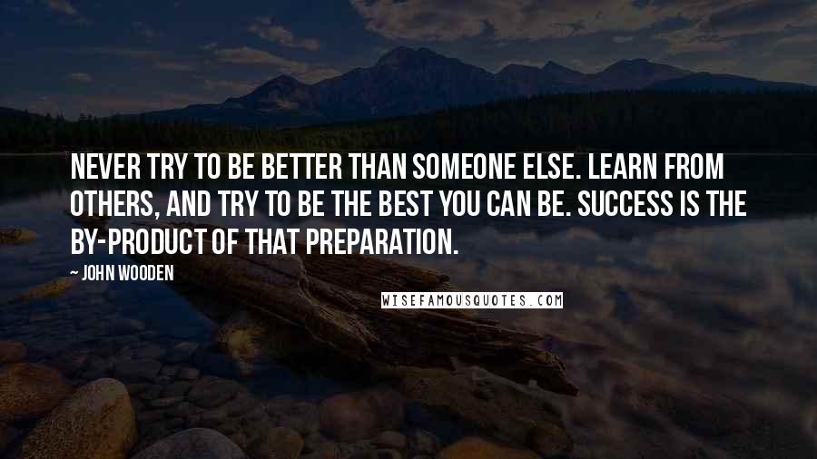 John Wooden Quotes: Never try to be better than someone else. Learn from others, and try to be the best you can be. Success is the by-product of that preparation.