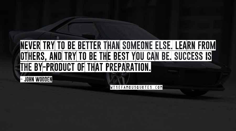 John Wooden Quotes: Never try to be better than someone else. Learn from others, and try to be the best you can be. Success is the by-product of that preparation.